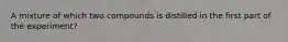 A mixture of which two compounds is distilled in the first part of the experiment?