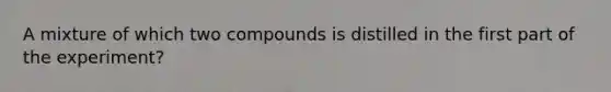 A mixture of which two compounds is distilled in the first part of the experiment?