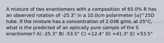 A mixture of two enantiomers with a composition of 65.0% R has an observed rotation of -25.3° in a 10.0cm polarimeter [a]^25D tube. If the mixture has a concentration of 2.038 g/mL at 25°C, what is the predicted of an optically pure sample of the S enantiomer? A) -25.3° B) -53.5° C) +12.4° D) +41.3° E) +53.5°