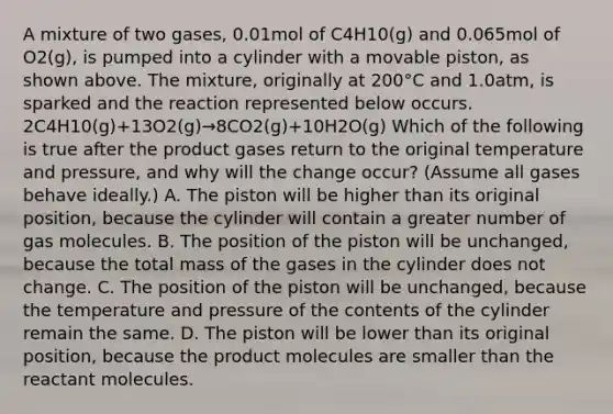 A mixture of two gases, 0.01mol of C4H10(g) and 0.065mol of O2(g), is pumped into a cylinder with a movable piston, as shown above. The mixture, originally at 200°C and 1.0atm, is sparked and the reaction represented below occurs. 2C4H10(g)+13O2(g)→8CO2(g)+10H2O(g) Which of the following is true after the product gases return to the original temperature and pressure, and why will the change occur? (Assume all gases behave ideally.) A. The piston will be higher than its original position, because the cylinder will contain a greater number of gas molecules. B. The position of the piston will be unchanged, because the total mass of the gases in the cylinder does not change. C. The position of the piston will be unchanged, because the temperature and pressure of the contents of the cylinder remain the same. D. The piston will be lower than its original position, because the product molecules are smaller than the reactant molecules.