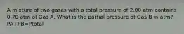 A mixture of two gases with a total pressure of 2.00 atm contains 0.70 atm of Gas A. What is the partial pressure of Gas B in atm? PA+PB=Ptotal