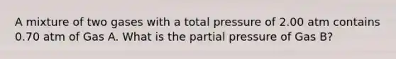 A mixture of two gases with a total pressure of 2.00 atm contains 0.70 atm of Gas A. What is the partial pressure of Gas B?