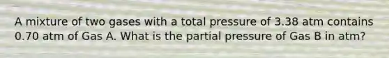 A mixture of two gases with a total pressure of 3.38 atm contains 0.70 atm of Gas A. What is the <a href='https://www.questionai.com/knowledge/kCj28dyU9Z-partial-pressure' class='anchor-knowledge'>partial pressure</a> of Gas B in atm?