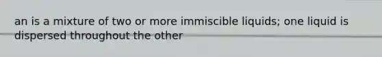 an is a mixture of two or more immiscible liquids; one liquid is dispersed throughout the other