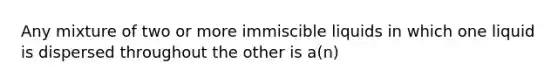 Any mixture of two or more immiscible liquids in which one liquid is dispersed throughout the other is a(n)