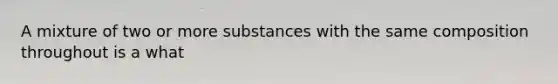 A mixture of two or more substances with the same composition throughout is a what