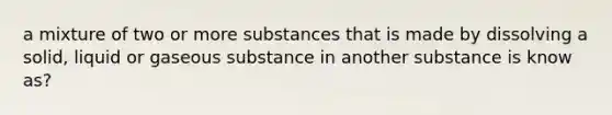 a mixture of two or more substances that is made by dissolving a solid, liquid or gaseous substance in another substance is know as?