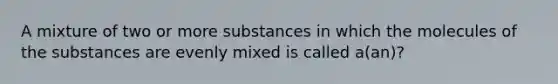 A mixture of two or more substances in which the molecules of the substances are evenly mixed is called a(an)?