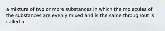 a mixture of two or more substances in which the molecules of the substances are evenly mixed and is the same throughout is called a