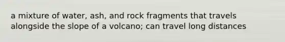 a mixture of water, ash, and rock fragments that travels alongside the slope of a volcano; can travel long distances