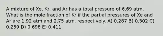 A mixture of Xe, Kr, and Ar has a total pressure of 6.69 atm. What is the mole fraction of Kr if the partial pressures of Xe and Ar are 1.92 atm and 2.75 atm, respectively. A) 0.287 B) 0.302 C) 0.259 D) 0.698 E) 0.411