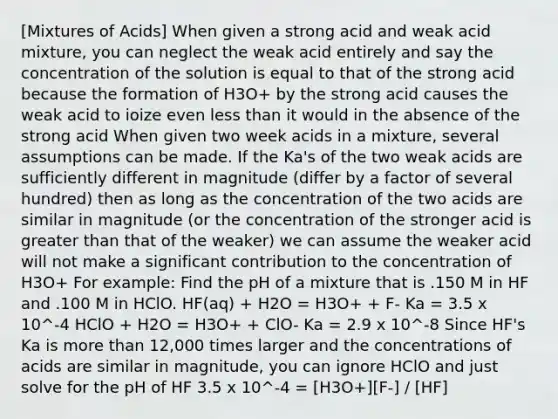 [Mixtures of Acids] When given a strong acid and weak acid mixture, you can neglect the weak acid entirely and say the concentration of the solution is equal to that of the strong acid because the formation of H3O+ by the strong acid causes the weak acid to ioize even less than it would in the absence of the strong acid When given two week acids in a mixture, several assumptions can be made. If the Ka's of the two weak acids are sufficiently different in magnitude (differ by a factor of several hundred) then as long as the concentration of the two acids are similar in magnitude (or the concentration of the stronger acid is greater than that of the weaker) we can assume the weaker acid will not make a significant contribution to the concentration of H3O+ For example: Find the pH of a mixture that is .150 M in HF and .100 M in HClO. HF(aq) + H2O = H3O+ + F- Ka = 3.5 x 10^-4 HClO + H2O = H3O+ + ClO- Ka = 2.9 x 10^-8 Since HF's Ka is more than 12,000 times larger and the concentrations of acids are similar in magnitude, you can ignore HClO and just solve for the pH of HF 3.5 x 10^-4 = [H3O+][F-] / [HF]