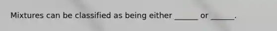 Mixtures can be classified as being either ______ or ______.