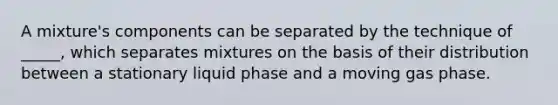 A mixture's components can be separated by the technique of _____, which separates mixtures on the basis of their distribution between a stationary liquid phase and a moving gas phase.