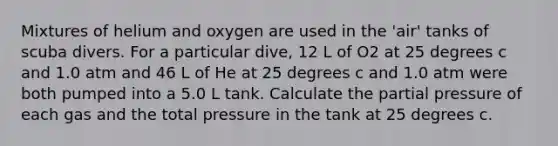 Mixtures of helium and oxygen are used in the 'air' tanks of scuba divers. For a particular dive, 12 L of O2 at 25 degrees c and 1.0 atm and 46 L of He at 25 degrees c and 1.0 atm were both pumped into a 5.0 L tank. Calculate the partial pressure of each gas and the total pressure in the tank at 25 degrees c.