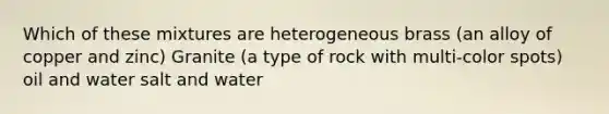 Which of these mixtures are heterogeneous brass (an alloy of copper and zinc) Granite (a type of rock with multi-color spots) oil and water salt and water