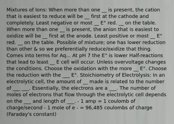 Mixtures of Ions: When <a href='https://www.questionai.com/knowledge/keWHlEPx42-more-than' class='anchor-knowledge'>more than</a> one __ is present, the cation that is easiest to reduce will be __ first at the cathode and completely. Least negative or most __ E° red. __ on the table. When more than one __ is present, the anion that is easiest to oxidize will be __ first at the anode. Least positive or most __ E° red. __ on the table. Possible of mixture; one has lower reduction than other & so we preferentially reduce/oxidize that thing. Comes into terms for Aq... At pH 7 the E° is lower Half-reactions that lead to least __ E cell will occur. Unless overvoltage changes the conditions. Choose the oxidation with the more __ E°. Choose the reduction with the ___ E°. Stoichiometry of Electrolysis: In an electrolytic cell, the amount of __ made is related to the number of ___ ___. Essentially, the electrons are a ___. The number of moles of electrons that flow through the electrolytic cell depends on the ___ and length of ___. - 1 amp = 1 coulomb of charge/second - 1 mole of e - = 96,485 coulombs of charge (Faraday's constant)