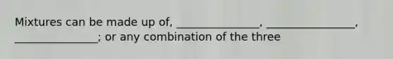 Mixtures can be made up of, _______________, ________________, _______________; or any combination of the three