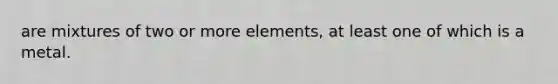 are mixtures of two or more elements, at least one of which is a metal.