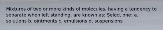 Mixtures of two or more kinds of molecules, having a tendency to separate when left standing, are known as: Select one: a. solutions b. ointments c. emulsions d. suspensions