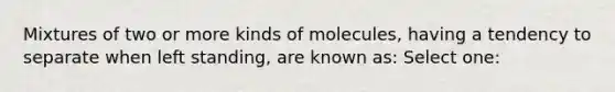 Mixtures of two or more kinds of molecules, having a tendency to separate when left standing, are known as: Select one: