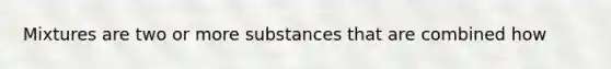 Mixtures are two or more substances that are combined how