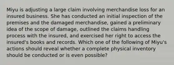 Miyu is adjusting a large claim involving merchandise loss for an insured business. She has conducted an initial inspection of the premises and the damaged merchandise, gained a preliminary idea of the scope of damage, outlined the claims handling process with the insured, and exercised her right to access the insured's books and records. Which one of the following of Miyu's actions should reveal whether a complete physical inventory should be conducted or is even possible?