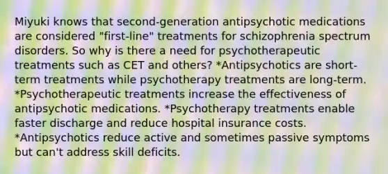 Miyuki knows that second-generation antipsychotic medications are considered "first-line" treatments for schizophrenia spectrum disorders. So why is there a need for psychotherapeutic treatments such as CET and others? *Antipsychotics are short-term treatments while psychotherapy treatments are long-term. *Psychotherapeutic treatments increase the effectiveness of antipsychotic medications. *Psychotherapy treatments enable faster discharge and reduce hospital insurance costs. *Antipsychotics reduce active and sometimes passive symptoms but can't address skill deficits.