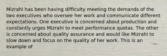 Mizrahi has been having difficulty meeting the demands of the two executives who oversee her work and communicate different expectations. One executive is concerned about production and constantly urges Mizrahi to meet performance quotas. The other is concerned about quality assurance and would like Mizrahi to slow down and focus on the quality of her work. This is an example of