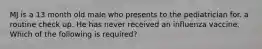 MJ is a 13 month old male who presents to the pediatrician for. a routine check up. He has never received an influenza vaccine. Which of the following is required?