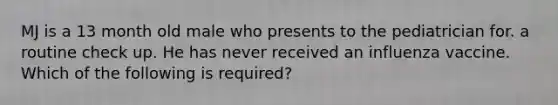 MJ is a 13 month old male who presents to the pediatrician for. a routine check up. He has never received an influenza vaccine. Which of the following is required?