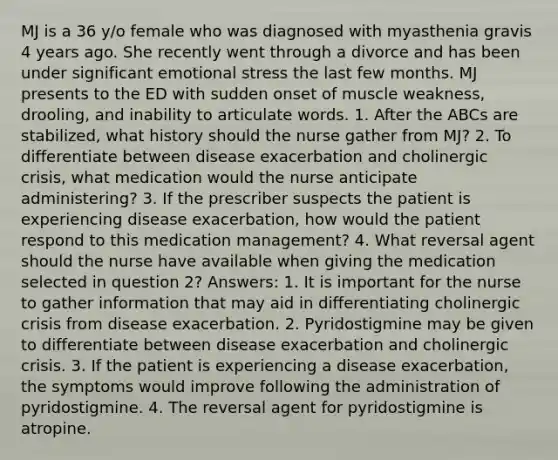 MJ is a 36 y/o female who was diagnosed with myasthenia gravis 4 years ago. She recently went through a divorce and has been under significant emotional stress the last few months. MJ presents to the ED with sudden onset of muscle weakness, drooling, and inability to articulate words. 1. After the ABCs are stabilized, what history should the nurse gather from MJ? 2. To differentiate between disease exacerbation and cholinergic crisis, what medication would the nurse anticipate administering? 3. If the prescriber suspects the patient is experiencing disease exacerbation, how would the patient respond to this medication management? 4. What reversal agent should the nurse have available when giving the medication selected in question 2? Answers: 1. It is important for the nurse to gather information that may aid in differentiating cholinergic crisis from disease exacerbation. 2. Pyridostigmine may be given to differentiate between disease exacerbation and cholinergic crisis. 3. If the patient is experiencing a disease exacerbation, the symptoms would improve following the administration of pyridostigmine. 4. The reversal agent for pyridostigmine is atropine.