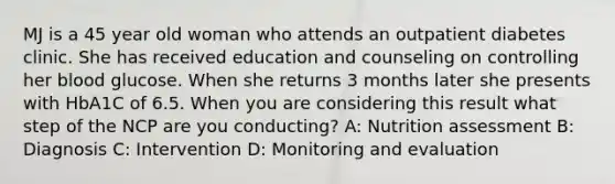 MJ is a 45 year old woman who attends an outpatient diabetes clinic. She has received education and counseling on controlling her blood glucose. When she returns 3 months later she presents with HbA1C of 6.5. When you are considering this result what step of the NCP are you conducting? A: Nutrition assessment B: Diagnosis C: Intervention D: Monitoring and evaluation