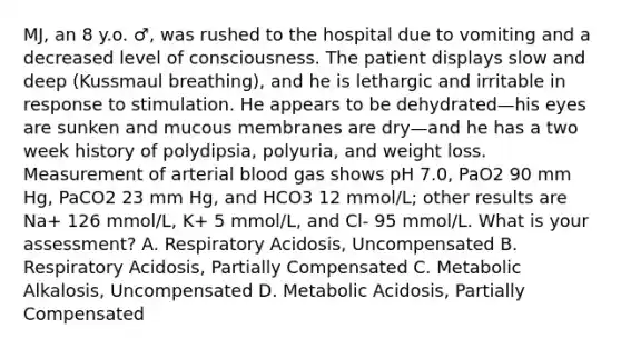 MJ, an 8 y.o. ♂, was rushed to the hospital due to vomiting and a decreased level of consciousness. The patient displays slow and deep (Kussmaul breathing), and he is lethargic and irritable in response to stimulation. He appears to be dehydrated—his eyes are sunken and mucous membranes are dry—and he has a two week history of polydipsia, polyuria, and weight loss. Measurement of arterial blood gas shows pH 7.0, PaO2 90 mm Hg, PaCO2 23 mm Hg, and HCO3 12 mmol/L; other results are Na+ 126 mmol/L, K+ 5 mmol/L, and Cl- 95 mmol/L. What is your assessment? A. Respiratory Acidosis, Uncompensated B. Respiratory Acidosis, Partially Compensated C. Metabolic Alkalosis, Uncompensated D. Metabolic Acidosis, Partially Compensated