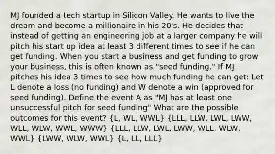 MJ founded a tech startup in Silicon Valley. He wants to live the dream and become a millionaire in his 20's. He decides that instead of getting an engineering job at a larger company he will pitch his start up idea at least 3 different times to see if he can get funding. When you start a business and get funding to grow your business, this is often known as "seed funding." If MJ pitches his idea 3 times to see how much funding he can get: Let L denote a loss (no funding) and W denote a win (approved for seed funding). Define the event A as "MJ has at least one unsuccessful pitch for seed funding" What are the possible outcomes for this event? (L, WL, WWL) (LLL, LLW, LWL, LWW, WLL, WLW, WWL, WWW) (LLL, LLW, LWL, LWW, WLL, WLW, WWL) (LWW, WLW, WWL) (L, LL, LLL)