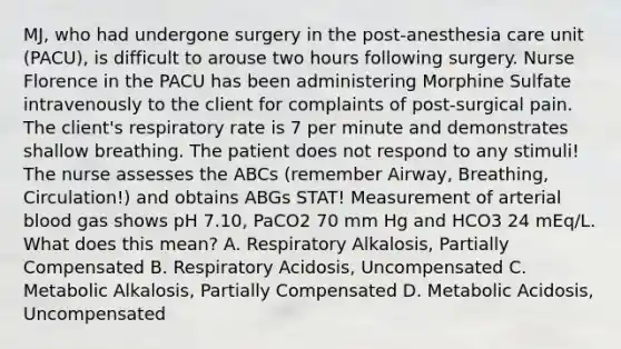 MJ, who had undergone surgery in the post-anesthesia care unit (PACU), is difficult to arouse two hours following surgery. Nurse Florence in the PACU has been administering Morphine Sulfate intravenously to the client for complaints of post-surgical pain. The client's respiratory rate is 7 per minute and demonstrates shallow breathing. The patient does not respond to any stimuli! The nurse assesses the ABCs (remember Airway, Breathing, Circulation!) and obtains ABGs STAT! Measurement of arterial blood gas shows pH 7.10, PaCO2 70 mm Hg and HCO3 24 mEq/L. What does this mean? A. Respiratory Alkalosis, Partially Compensated B. Respiratory Acidosis, Uncompensated C. Metabolic Alkalosis, Partially Compensated D. Metabolic Acidosis, Uncompensated