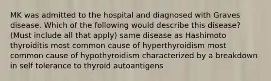 MK was admitted to the hospital and diagnosed with Graves disease. Which of the following would describe this disease? (Must include all that apply) same disease as Hashimoto thyroiditis most common cause of hyperthyroidism most common cause of hypothyroidism characterized by a breakdown in self tolerance to thyroid autoantigens