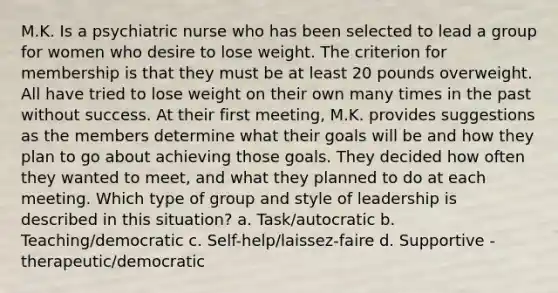 M.K. Is a psychiatric nurse who has been selected to lead a group for women who desire to lose weight. The criterion for membership is that they must be at least 20 pounds overweight. All have tried to lose weight on their own many times in the past without success. At their first meeting, M.K. provides suggestions as the members determine what their goals will be and how they plan to go about achieving those goals. They decided how often they wanted to meet, and what they planned to do at each meeting. Which type of group and style of leadership is described in this situation? a. Task/autocratic b. Teaching/democratic c. Self-help/laissez-faire d. Supportive - therapeutic/democratic