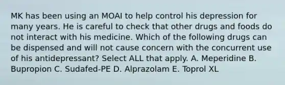 MK has been using an MOAI to help control his depression for many years. He is careful to check that other drugs and foods do not interact with his medicine. Which of the following drugs can be dispensed and will not cause concern with the concurrent use of his antidepressant? Select ALL that apply. A. Meperidine B. Bupropion C. Sudafed-PE D. Alprazolam E. Toprol XL