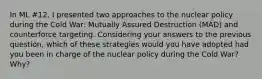 In ML #12, I presented two approaches to the nuclear policy during the Cold War: Mutually Assured Destruction (MAD) and counterforce targeting. Considering your answers to the previous question, which of these strategies would you have adopted had you been in charge of the nuclear policy during the Cold War? Why?