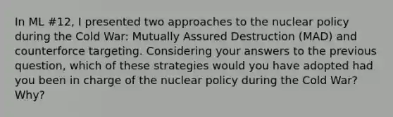 In ML #12, I presented two approaches to the nuclear policy during the Cold War: Mutually Assured Destruction (MAD) and counterforce targeting. Considering your answers to the previous question, which of these strategies would you have adopted had you been in charge of the nuclear policy during the Cold War? Why?