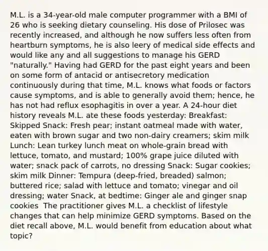 M.L. is a 34-year-old male computer programmer with a BMI of 26 who is seeking dietary counseling. His dose of Prilosec was recently increased, and although he now suffers less often from heartburn symptoms, he is also leery of medical side effects and would like any and all suggestions to manage his GERD "naturally." Having had GERD for the past eight years and been on some form of antacid or antisecretory medication continuously during that time, M.L. knows what foods or factors cause symptoms, and is able to generally avoid them; hence, he has not had reflux esophagitis in over a year. A 24-hour diet history reveals M.L. ate these foods yesterday: Breakfast: Skipped Snack: Fresh pear; instant oatmeal made with water, eaten with brown sugar and two non-dairy creamers; skim milk Lunch: Lean turkey lunch meat on whole-grain bread with lettuce, tomato, and mustard; 100% grape juice diluted with water; snack pack of carrots, no dressing Snack: Sugar cookies; skim milk Dinner: Tempura (deep-fried, breaded) salmon; buttered rice; salad with lettuce and tomato; vinegar and oil dressing; water Snack, at bedtime: Ginger ale and ginger snap cookies ​ The practitioner gives M.L. a checklist of lifestyle changes that can help minimize GERD symptoms. Based on the diet recall above, M.L. would benefit from education about what topic?