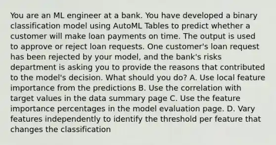 You are an ML engineer at a bank. You have developed a binary classification model using AutoML Tables to predict whether a customer will make loan payments on time. The output is used to approve or reject loan requests. One customer's loan request has been rejected by your model, and the bank's risks department is asking you to provide the reasons that contributed to the model's decision. What should you do? A. Use local feature importance from the predictions B. Use the correlation with target values in the data summary page C. Use the feature importance percentages in the model evaluation page. D. Vary features independently to identify the threshold per feature that changes the classification