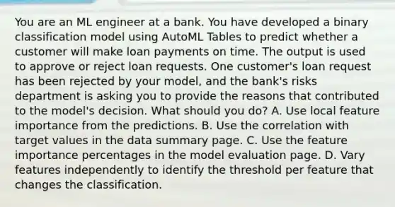 You are an ML engineer at a bank. You have developed a binary classification model using AutoML Tables to predict whether a customer will make loan payments on time. The output is used to approve or reject loan requests. One customer's loan request has been rejected by your model, and the bank's risks department is asking you to provide the reasons that contributed to the model's decision. What should you do? A. Use local feature importance from the predictions. B. Use the correlation with target values in the data summary page. C. Use the feature importance percentages in the model evaluation page. D. Vary features independently to identify the threshold per feature that changes the classification.