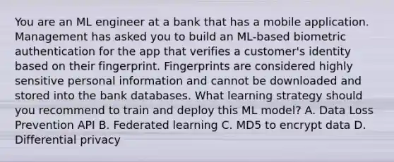 You are an ML engineer at a bank that has a mobile application. Management has asked you to build an ML-based biometric authentication for the app that verifies a customer's identity based on their fingerprint. Fingerprints are considered highly sensitive personal information and cannot be downloaded and stored into the bank databases. What learning strategy should you recommend to train and deploy this ML model? A. Data Loss Prevention API B. Federated learning C. MD5 to encrypt data D. Differential privacy