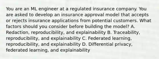 You are an ML engineer at a regulated insurance company. You are asked to develop an insurance approval model that accepts or rejects insurance applications from potential customers. What factors should you consider before building the model? A. Redaction, reproducibility, and explainability B. Traceability, reproducibility, and explainability C. Federated learning, reproducibility, and explainability D. Differential privacy, federated learning, and explainability