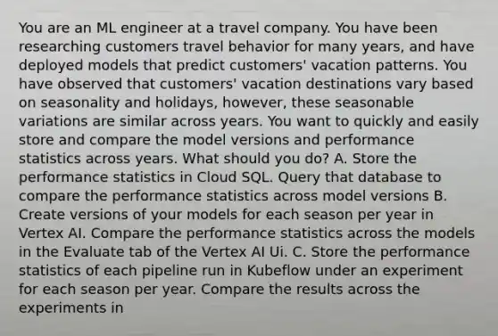 You are an ML engineer at a travel company. You have been researching customers travel behavior for many years, and have deployed models that predict customers' vacation patterns. You have observed that customers' vacation destinations vary based on seasonality and holidays, however, these seasonable variations are similar across years. You want to quickly and easily store and compare the model versions and performance statistics across years. What should you do? A. Store the performance statistics in Cloud SQL. Query that database to compare the performance statistics across model versions B. Create versions of your models for each season per year in Vertex AI. Compare the performance statistics across the models in the Evaluate tab of the Vertex AI Ui. C. Store the performance statistics of each pipeline run in Kubeflow under an experiment for each season per year. Compare the results across the experiments in