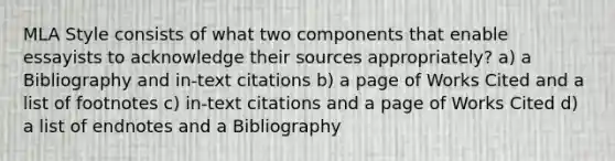 MLA Style consists of what two components that enable essayists to acknowledge their sources appropriately? a) a Bibliography and in-text citations b) a page of Works Cited and a list of footnotes c) in-text citations and a page of Works Cited d) a list of endnotes and a Bibliography