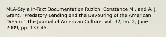 MLA-Style In-Text Documentation Ruzich, Constance M., and A. J. Grant. "Predatory Lending and the Devouring of the American Dream." The Journal of American Culture, vol. 32, no. 2, June 2009, pp. 137-45.