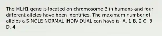 The MLH1 gene is located on chromosome 3 in humans and four different alleles have been identifies. The maximum number of alleles a SINGLE NORMAL INDIVIDUAL can have is: A. 1 B. 2 C. 3 D. 4